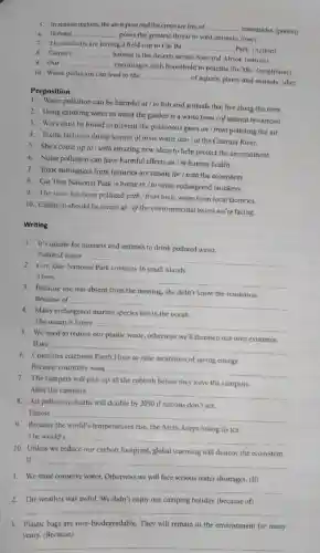 5. In remote regions.the air is pure and the crops are free of __
insecticides. (poison)
6. Habitat __
poses the greatest threat to wild animals. (lose)
7. The students are having a field trip to Cat Ba
__
Park. (nation)
8. Camel's __
habitat is the deserts across Asia and Africa (nature)
9. Our __
encourages each household to practise the 3Rs. (neighbour)
10. Water pollution can lead to the __
of aquatic plants and animals. (die)
Preposition
1. Water pollution can be harmful at / to fish and animals that live along the river.
2. Using drinking water to water the garden is a waste from I of natural resources!
3. Ways must be found to prevent the polsonous gases on / from polluting the air.
4. Textile factories dump tonnes of toxic waste into / at the Citarum River.
5. She's come up to I with amazing new ideas to help protect the environment.
6. Noise pollution can have harmful effects on / in human health.
7. Toxic substances from factories are unsafe for I with the ecosystem.
8. Cat Tien National Park is home in I to some endangered monkeys
9. The river has been polluted with I from toxic waste from local factories.
10. Children should be aware at / of the environmental issues we're facing
Writing
1. It's unsafe for humans and animals to drink polluted water.
Polluted water
__
discrimination
Con Dao National
small islands
There
__
Because
from the meeting, she didn't know the
Because of
__
Many endangered marine species live in the ocean
The ocean is home
__
5. We need to reduce our plastic waste, otherwise we'll threaten our own existence.
If we
__
Countries	Earth Hour to raise awareness
of saving energy.
Because countries want
__
7. The campers will pick up all the rubbish before they leave the campsite.
After the campers __
8. Air pollution deaths will double by 2050 if nations don't act.
Unless
__
Because the world's temperatures rise. the Arctic keeps losing its ice.
The world's
__
10. Unless we reduce our carbon footprint, global warming will destroy the ecosystem.
If
__
1. We must conserve water.Otherwise we will face serious water shortages. (If)
__
2. The weather was awful. We didn't enjoy our camping holiday. (because of)
__
3. Plastic bags are non-biodegradable. They will remain in the environment for many
years. (Because)
__