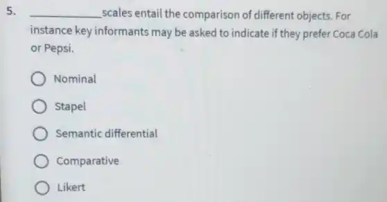 5. __ scales entail the comparison of different objects. For
instance key informants may be asked to indicate if they prefer Coca Cola
or Pepsi.
Nominal
Stapel
Semantic differential
Comparative
Likert