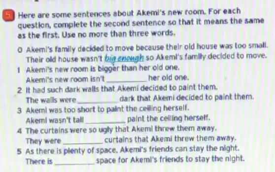 (5) Here are some sentences about Akemi's new room. For each
question, complete the second sentence so that it means the same
as the first. Use no more than three words.
Akemi's family decided to move because their old house was too small.
Their old house wasn't __ so Akemi's family decided to move.
1 Akemi's new room is bigger than her old one.
Akeml's new room isn't __ her old one.
2. It had such dark walls that Akemi decided to paint them.
The walls were __ dark that Akemi decided to paint them.
3 Akemi was too short to paint the ceiling herself.
Akemi wasn't tall __ paint the ceiling herself.
4 The curtains were so ugly that Akemi threw them away.
They were __ curtains that Akem threw them away.
5 As there is plenty of space, Akemi's friends can stay the night.
There is __ space for Akeml's friends to stay the night.