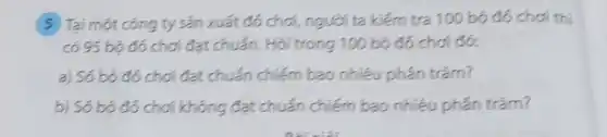 5 Tại một công ty sản xuát đó chơi, ngươi ta kiém tra 100 bọ đó chơi thi có 95 bọ đó chơi đạt chuán. Hỏi trong 100 bọ đó chơi đó:
a) Só bộ đó chơi đạt chuấn chiếm bao nhiêu phấn trăm?
b) Só bộ đó chơi không đạt chuấn chiếm bao nhiêu phấn trăm?