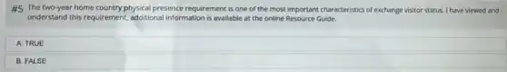 #5 The two-year home country physical presence requirement is one of the most important characteristics of exchange visitor status. I have viewed and
understand this requirement,additional information is available at the online Resource Guide.
A. TRUE
B. FALSE