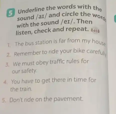 5 Underline the words with the
sound /ar/ and circle the words
with the sound /eI /. Then
listen, check and repeat. 149
1. The bus station is far from my house
2. Remember to ride your bike carefully
3. We must obey traffic rules for
our safety.
4. You have to get there in time for
the train.
5. Don't ride on the pavement.