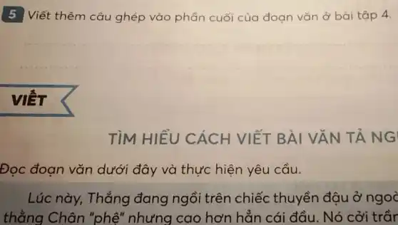 5 Viết thêm câu ghép vào phần cuối của đoan vǎn ở bài tập 4.
VIẾT
TìM HIỂU CÁCH VIẾT BÀI VĂN TẢNG
Đọc đoạn vǎn dưới đây và thực hiện yêu cầu.
Lúc này . Thắng đang ngồi trên chiếc thuyền đậu ở ngoà
thằng Chân "phệ" nhưng cao hơn hẳn cái đầu. Nó cởi trầr