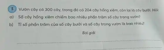 5 Vườn cây có 300 cây, trong đó có 204 cây hồng xiêm , còn lại là cây bưởi. Hỏi:
a) Số cây hồng xiêm chiếm bao nhiêu phần trǎm số cây trong vườn?
b) Tỉ số phần trǎm của số cây bưởi và số cây trong vườn là bao nhiêu?
Bài giải
__