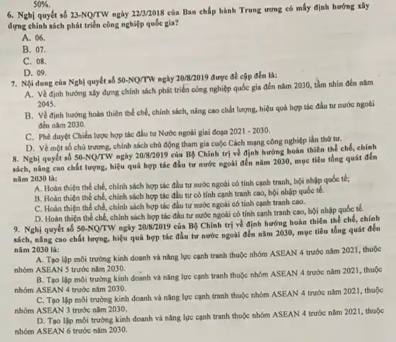 50% .
6. Nghị quyết số 23-NQ/TW ngày 22/3/2018
của Ban chấp hành Trung ương có mấy định hướng xây
dựng chính sách phát triển công nghiệp quốc gia?
A. 06.
B. 07.
C. 08.
D. 09.
7. Nội dung của Nghị quyết số 50-NQ/TW ngày 20/8/2019 được đề cập đến là:
A. Về định hướng xây dựng chính sách phát triển công nghiệp quốc gia đến nǎm 2030, tầm nhìn đến nǎm
2045.
B. Về định hướng hoàn thiên thể chế chính sách, nâng cao chất lượng, hiệu quả hợp tác đầu tư nước ngoài
đến nǎm 2030.
C. Phê duyệt Chiến lược hợp tác đầu tư Nước ngoài giai đoạn
2021-2030
D. Về một số chủ trương, chính sách chủ động tham gia cuộc Cách mạng công nghiệp lần thứ tư.
8. Nghị quyết số 50-NQ/TW ngày 20/8/2019
của Bộ Chính trị về định hướng hoàn thiên thể chế, chính
sách, nâng cao chất lượng, hiệu quả hợp tác đầu tư nước ngoài đến nǎm 2030 , mục tiêu tổng quát đến
nǎm 2030 là:
A. Hoàn thiện thể chế, chính sách hợp tác đầu tư nước ngoài có tính cạnh tranh, hội nhập quốc tế;
B. Hoàn thiện thể chế, chính sách hợp tác đầu tư có tính cạnh tranh cao,hội nhập quốc tế.
C. Hoàn thiện thể chế, chính sách hợp tác đầu tư nước ngoài có tính cạnh tranh cao.
D. Hoàn thiện thể chế, chính sách hợp tác đầu tư nước ngoài có tính cạnh tranh cao, hội nhập quốc tế.
9. Nghị quyết số 50-NQ/TW ngày 20/8/2019
của Bộ Chính trị về định hướng hoàn thiên thể chế, chính
sách, nâng cao chất lượng, hiệu quả hợp tác đầu tư nước ngoài đến nǎm 2030 , mục tiêu tổng quát đến
nǎm 2030 là:
A. Tạo lập môi trường kinh doanh và nǎng lực cạnh tranh thuộc nhóm ASEAN 4 trước nǎm 2021, thuộc
nhóm ASEAN 5 trước nǎm 2030.
B. Tạo lập môi trường kinh doanh và nǎng lực cạnh tranh thuộc nhóm ASEAN 4 trước nǎm 2021, thuộc
nhóm ASEAN 4 trước nǎm 2030.
C. Tạo lập môi trường kinh doanh và nǎng lực cạnh tranh thuộc nhóm ASEAN 4 trước nǎm 2021 , thuộc
nhóm ASEAN 3 trước nǎm 2030.
D. Tạo lập môi trường kinh doanh và nǎng lực cạnh tranh thuộc nhóm ASEAN 4 trước nǎm 2021, thuộc
nhóm ASEAN 6 trước nǎm 2030.