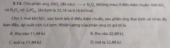 5.13. Cho phán ứng 2NO_(2)(dacute (o)nunderset (.)(hat (a))u)arrow N_(2)O_(4) (không màu) ở điều kiện chuẩn . Biết NO_(2)
và N_(2)O_(4) có Delta _(f)H_(298)^circ  lần lượt là 33,18 và 9,16kJ/mol.
Cho 1 mol khí NO_(2) vào bình kín ở điêu kiện chuẩn, sau phản ứng đưa bình vé nhiệt đó
ban đầu, áp suất cón 0,8 atm. Nhiệt lượng cúa phản ứng có giá trị là
A. thu vào 11,44kJ.
B. thu vào 2288kJ
C. toả ra 11 A4kJ.
D. toá ra 2288kJ.