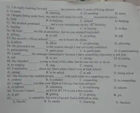 53. I'm really looking forward
__ my parents after 3 years of living abroad.
A. to meet
B. meeting
C. to meeting
D.meet
54. Despite being quite busy, my uncle still helps his wife
__ household chores.
A. help
B. to helping
C. helped
D. helping
55. My mother promised __ me a new smartphone on my 18^th birthday.
A. buying
B. buy
C. to buying
D. to buy
56. He kept __ his life at university , but no one seemed interested.
A. telling
B. to tell
C. to telling
D. tell
57. The security officer refused
__ me to board the plane.
A. to allow
B. allow
C. to allowing
D. allowing
58. He persuaded me __ in the contest though I was not really confident.
B .participate
A. participating
C. to participate
D. to participating
59 . I need
__ the manager immediately because I have something important to tell him.
A. see
B. to see
C. seeing
D. to seeing
60. He intended __ a song in front of his class, but he was too shy to do so.
A. to singing
B. sing
C. singing
D. to sing
61. I remember __ about my future plans when I was at high school.
A. asking
B. to be asked
C. to ask
D. being asked
62. The Internet has enabled people __ with each other in a surprising way.
A. connect
B. to connect
C. connecting
D. to connecting
63. I regret __ you that your flight to Chicago has been delayed.
A. to inform
B. informing
C. to informing
D. inform
64. You can't expect __ an 8.0 in IELTS in just a few months.
A. to get
B. getting
C. to getting
D. get
65. __ is unhealthy, but a lot of people find it difficult to stop.
A. Smoke
B. To smoke
C. Smoking
D. Smokes