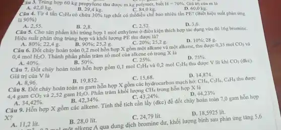 5443. Trùng hợp 60 kg propylene thu được m kg polymer, biết H=70%  Giá trị của m là
B. 29,4 kg.
C. 84,0 kg.
A. 42,0 kg.	D. 60,0 kg
là
Câu 4. Từ 4 tấn C_(2)H_(4) có chứa 30%  tạp chất có thểđiều chế bao nhiêu tấn PE? (Biết hiệu suất phản ứng
90% 
A. 2,55 .
B. 2.8.
C. 2,52 .
D. 3,6 .
Câu 5. Cho sản phẩm khi trùng hợp 1 mol etthylene ở điều kiện thích hợp tác dụng vừa đủ 16g bromine.
Hiệu suất phản ứng trùng hợp và khối lượng PE thu được là?
A.
C. 20%  25,2 g.
D. 10%  28 g.
80%  22.4 g.
B. 90%  ; 25,2 g.
Câu 6. Đốt cháy hoàn toàn 0,2 mol hồn hợp X gồm một alkane và một alkene, thu được 0,35 mol
CO_(2) và
0.4 mol H_(2)O Thành phần phần trǎm số mol của alkene có trong X là
D. 75% 
A. 40% 
B. 50% 
C. 25% 
Câu 7. Đốt cháy hoàn toàn hỗn hợp gồm 0,1 mol
C_(2)H_(4) và 0,2 mol C_(3)H_(6) thu được V lít khí CO_(2)
Giá trị của V là
D. 14,874 .
A. 8,96 .
B. 19,832 .
C. 15,68 .
Câu 8. Đốt cháy hoàn toàn m gam hỗn hợp X gồm các hydrocarbon mạch hở:
CH_(4),C_(3)H_(6),C_(4)H_(8) thu được
4,4 gam CO_(2) và 2,52 gam H_(2)O. Phần trǎm khối lượng
CH_(4) trong hỗn hợp X là
D. 44,23% 
A. 34,42% 
B. 42,34% 
C. 43,24% 
Câu 9. Hỗn hợp X gồm các alkene.Tính thể tích cần lấy (dkc) để đốt cháy hoàn toàn 7,0 gam hỗn hợp
x?
D. 18,5925 lít.
A. 11,2 lít.
B. 28,0 lít.
C. 24,79 lít.
11,2 lít.một alkene A qua dung dịch bromine dư khối lượng bình sau phản ứng tǎng 5,6