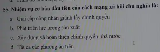 55. Nhiệm vụ cơ bản đầu tiên của cách mạng xã hội chủ nghĩa là:
a. Giai cập công nhân giành lấy chính quyên
b. Phát triển lực lượng sản xuất
c. Xây dựng và hoàn thiện chính quyền nhà nước
d. Tất cả các phương án trên