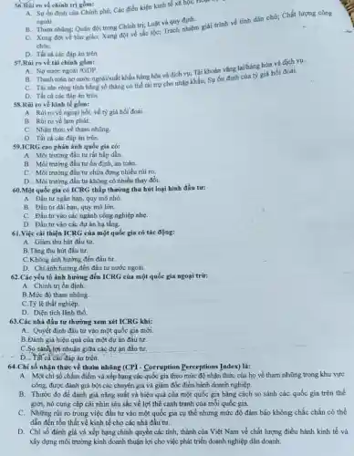 56.Rúi ro về chính trị gôm:
A. Sự ổn định của Chính phủ; Các điều kiện kinh tế xã hội; Hoạt
ngoài.
B. Tham nhũng; Quân đội trong Chính trị;Luật và quy định.
C. Xung đột về tôn giáo; Xung đột về sắc tộc; Trách nhiệm giải trình về tính dân chủ; Chất lượng công
chứC.
D. Tất cả các đáp án trên
57.Rủi ro về tài chính gồm:
B. Thanh toán nợ nước ngoài/xuất khẩu hàng hóa và dịch vụ; Tài khoản vãng lai/hàng hóa và dịch vụ.
A. Nợ nước ngoài
C. Tài sản ròng tính bằng số tháng có thể tài trợ cho nhập khẩu; Sự ổn định của tỷ giá hối đoái.
D. Tất cả các đáp án trên
58.Rủi ro về kinh tế gồm:
A. Rủi ro về ngoại hối, về tỷ giá hối đoái.
B. Rủi ro về lạm phát.
C. Nhận thức về tham nhũng.
D. Tất cả các đáp án trên
59.ICRG cao phản ánh quốc gia có:
A. Môi trường đầu tư rất hấp dẫn.
B. Môi trường đầu tư ổn định, an toàn.
C. Môi trường đầu tư chứa đựng nhiều rủi ro.
D. Môi trường đầu tư không có nhiều thay đổi.
60.Một quốc gia có ICRG thấp thường thu hút loại hình đầu tư:
A. Đầu tư ngắn hạn, quy mô nhỏ.
B. Đầu tư dài hạn, quy mô lớn.
C. Đầu tư vào các ngành công nghiệp nhẹ.
D. Đầu tư vào các dự án hạ tầng.
61.Việc cải thiện ICRG của một quốc gia có tác động:
A. Giảm thu hút đầu tư.
B.Tǎng thu hút đầu tư.
C.Không ảnh hưởng đến đầu tư.
D. Chi ảnh hưởng đến đầu tư nước ngoài.
62.Các yếu tố ảnh hưởng đến ICRG của một quốc gia ngoại trừ:
A. Chính trị ổn định.
B.Mức độ tham nhũng.
C.Tỷ lệ thất nghiệp.
D. Diện tích lãnh thổ.
63.Các nhà đầu tư thường xem xét ICRG khi:
A. Quyết định đầu tư vào một quốc gia mới.
B.Đánh giá hiệu quả của một dự án đầu tư.
C.So sánh lợi nhuận giữa các dự án đầu tư.
D. Tất cả các đáp án trên.
64.Chi số nhận thức về tham nhũng (CPI - Corruption Perceptions Index) là:
A. Một chi số chấm điểm và xếp hạng các quốc gia theo mức độ nhận thức của họ về tham nhũng trong khu vực
công, được đánh giá bởi các chuyên gia và giám đốc điều hành doanh nghiệp.
B. Thước đo để đánh giá nǎng suất và hiệu quả của một quốc gia bằng cách so sánh các quốc gia trên thế
giới, nó cung cấp cái nhìn sâu sắc về lợi thế cạnh tranh của mỗi quốc gia.
C. Những rủi ro trong việc đầu tư vào một quốc gia cụ thể nhưng mức độ đảm bão không chắc chắn có thể
dẫn đến tổn thất về kinh tế cho các nhà đầu tư.
D. Chi số đánh giá và xếp hạng chính quyền các tinh, thành của Việt Nam về chất lượng điều hành kinh tế và
xây dựng môi trường kinh doanh thuận lợi cho việc phát triển doanh nghiệp dân doanh.