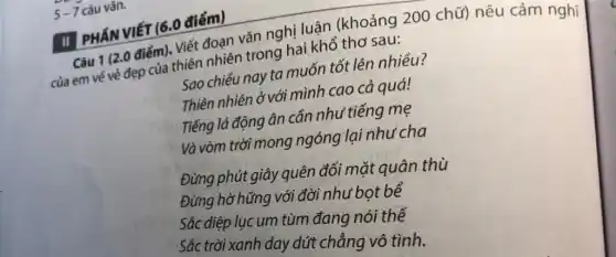 5-7 câu vǎn.
II PHÂN VIẾT (6.0 điểm)
Câu 1 (2.0 điểm)Viết đoạn vǎn nghị luận (khoảng 200 chữ) nêu cảm nghĩ
của em vé vẻ đẹp của thiên nhiên trong hai khổ thơ sau:
Sao chiều nay ta muốn tốt lên nhiều?
Thiên nhiên ở với mình cao cả quá!
Tiếng lá động ân cần như tiếng mẹ
Và vòm trời mong ngóng lại như cha
Đừng phút giây quên đối mặt quân thù
Đừng hờ hững với đời như bọt bể
Sắc diệp lục um tùm đang nói thế
Sắc trời xanh day dứt chẳng vô tình.