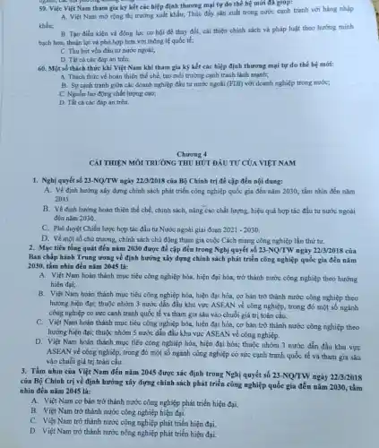 59. Việc Việt Nam tham gia ký kết các hiệp định thương mại tự do thế hệ mới đã giúp:
A. Việt Nam mở rộng thị trường xuất khẩu;Thúc đầy sản xuất trong nước cạnh tranh với hàng nhập
khẩu;
B. Tạo điều kiện và động lực cơ hội để thay đổi,cải thiện chính sách và pháp luật theo hướng minh
bạch hơn, thuận lợi và phù hợp hơn với thông lệ quốc tế:
C. Thu hút vốn đầu tư nước ngoài;
D. Tất cả các đáp án trên.
60. Một số thách thức khi Việt Nam khi tham gia ký kết các hiệp định thương mại tự do thế hệ mới:
A. Thách thức về hoàn thiện thể chế, tạo môi trường cạnh tranh lành mạnh;
B. Sự cạnh tranh giữa các doanh nghiệp đầu tư nước ngoài (FDI) với doanh nghiệp trong nước;
C. Nguồn lao động chất lượng cao;
D. Tất cả các đáp án trên.
Chương 4
CẢI THIỆN MÔI TRƯỜNG THU HÚT ĐẦU TƯ CỦA VIỆT NAM
1. Nghị quyết số 23-NQ/TW ngày 22/3/2018 của Bộ Chính trị đề cập đến nội dung:
A. Về định hướng xây dựng chính sách phát triển công nghiệp quốc gia đến nǎm 2030 tầm nhìn đến nǎm
2045.
B. Về định hướng hoàn thiên thể chế, chính sách, nâng Cao chất lượng, hiệu quả hợp tác đầu tư nước ngoài
đến nǎm 2030.
C. Phê duyệt Chiến lược hợp tác đầu tư Nước ngoài giai đoạn 2021-2030
D. Về một số chủ trương, chính sách chủ động tham gia cuộc Cách mạng công nghiệp lần thứ tư.
2. Mục tiêu tổng quát đến nǎm 2030 được đề cập đến trong Nghị quyết số 23-NQ/TW ngày 22/3/2018 của
Ban chấp hành Trung ương về định hướng xây dựng chính sách phát triển công nghiệp quốc gia đến nǎm
2030, tầm nhìn đến nǎm 2045 là:
A. Việt Nam hoàn thành mục tiêu công nghiệp hóa, hiện đại hóa,trở thành nước công nghiệp theo hướng
hiện đại;
B. Việt Nam hoàn thành mục tiêu công nghiệp hóa, hiện đại hóa,cơ bản trở thành nước công nghiệp theo
hướng hiện đại; thuộc nhóm 3 nước dẫn đầu khu vực ASEAN về công nghiệp, trong đó một số ngành
công nghiệp có sức cạnh tranh quốc tế và tham gia sâu vào chuỗi giá trị toàn cầu.
C. Việt Nam hoàn thành mục tiêu công nghiệp hóa, hiện đại hóa,cơ bản trở thành nước công nghiệp theo
hướng hiện đại; thuộc nhóm 5 nước dẫn đầu khu vực ASEAN về công nghiệp.
D. Việt Nam hoàn thành mục tiêu công nghiệp hóa, hiện đại hóa;thuộc nhóm 3 nước dẫn đầu khu vực
ASEAN về công nghiệp , trong đó một số ngành công nghiệp có sức cạnh tranh quốc tế và tham gia sâu
vào chuỗi giá trị toàn cầu.
3. Tầm nhìn của Việt Nam đến nǎm 2045 được xác định trong Nghị quyết số 23-NQ/TW ngày 22/3/2018
của Bộ Chính trị về định hướng xây dựng chính sách phát triển công nghiệp quốc gia đến nǎm 2030.tầm
nhìn đến nǎm 2045 là:
A. Việt Nam cơ bản trở thành nước công nghiệp phát triển hiện đại.
B. Việt Nam trở thành nước công nghiệp hiện đại.
C. Việt Nam trở thành nước công nghiệp phát triển hiện đại.
D. Việt Nam trở thành nước nông nghiệp phát triển hiện đại.