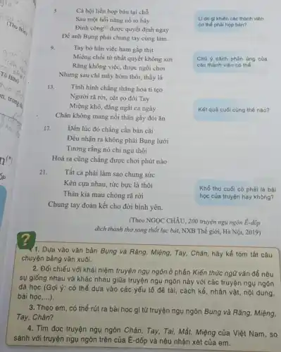 5.
Cả hội liền họp bàn tại chỗ
Sau một hồi nǎng nổ tỏ bày
Đình công() được quyết định ngay
Để anh Bụng phải chung tay cùng làm.
Lí do gì khiến các thành viên
cơ thể phải họp bàn?
9.
Tay bỏ hẳn việc ham gắp thịt
Miệng chối từ nhất quyết không xơi
Rǎng không việc, được ngồi chơi
Nhưng sau chi mấy hôm thôi, thấy là
Chú ý cách phản ứng của
các thành viên cơ thể.
13.
Tình hình chẳng thǎng hoa tí tẹo
Người rã rời, oặt ẹo đôi Tay
Miệng khô, đắng ngắt cả ngày
Chân không mang nổi thân gầy đói ǎn
Kết quả cuối cùng thế nào?
17. Đến lúc đó chẳng cần bàn cãi
Đều nhận ra không phải Bụng lười
Tưởng rằng nó chỉ ngủ thôi
Hoá ra cũng chẳng được chơi phút nào
21.
Tất cả phải làm sao chung sức
Kèn cựa nhau, tức bực là thôi
Thân kia mau chóng rã rời
Chung tay đoàn kết cho đời bình yên.
Khổ thơ cuối có phải là bài
học của truyện hay không?
(Theo NGỌC CHÂU, 200 truyện ngụ ngôn E-dốp
dịch thành thơ song thất lục bát, NXB Thế giới, Hà Nội 2019)
Y1. Dựa vào vǎn bản Bụng và Rǎng,Miệng, Tay, Chân, hãy kể tóm tắt câu
chuyện bằng vǎn xuôi.
2. Đối chiếu với khái niệm truyện ngụ ngôn ở phần Kiến thức ngũ vǎn để nêu
sự giống nhau và khác nhau giữa truyện ngụ ngôn này với các truyện ngụ ngôn
đã học (Gợi ý:có thể dựa vào các yếu tố để tài, cách kể, nhân vật, nội dung,
bài học,...).
3. Theo em, có thể rút ra bài học gì từ truyện ngụ ngôn Bụng và Rǎng Miệng,
Tay, Chân?
4. Tìm đọc truyện ngụ ngôn Chân, Tay, Tai,Mắt, Miệng của Việt Nam, so
sánh với truyện ngụ ngôn trên của Ê-dốp và nêu nhận xét của em.