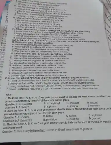 5
called to know if was interested in exploring historica sites.
that I was interested in exploring historical sites.
D. Lan invited me to explore historical sites with her.
doesn't pay the bill, they will cut off the phone service.
A. Unless Mr. Smith pays the bill, they will cut off the phone service.
B. Unless Mr. Smith doesn't pay the bill, they will cut off the phone service.
C. They won't cut off the bill unless Mr. Smith pays the phone service.
D. If they don't cut the phone service, Mr. Smith will pay the bills.
35. Chau says life on a farm is more liveable than in the city.
A. Life on a farm is always more liveable than in the city.
B. Chau says life on a farm is as liveable as it is in the city.
C.For Chau, life In the city is not as liveable as it is on a farm.
D.For Chau, life in the city is more liveable than on a farm.
36. Although viltors can reduce stress in a package tour, they have to follow a fixed itinerary
A. Despite visitors reducing stress in a package tour, they have to follow a fixed itinerary
B. Despite reducing stress in a package tour, visitors have to follow a fixed itinorary
C. Although reducing stress in a package tour visitors have to follow a fixed
D. Visitors can reduce stress in a pakage four, despite they have to follow a fixed itinerary
Mark the letter A, B, C or D to indicato the sentence that is BEST writton from the words/phrases given.
37. When/ arrive/ guide/ tell story/ a cruel king.
A. When we was arriving, the guldo was telling the story about a cruol king.
B. When we arrived the guide was telling the story about a cruel king
C. When we were arriving, the guide told the story about a cruel king
D. When to arrived a guide was telling the story about a cruel king.
38. I/ wish/my school/have/playground equipment/ extra activities.
A. I wish my school have playground equipment or extra activities.
B. I wish my school has had playground equipment or extra activities.
C. I wish my school had playground equipment or extra activities.
D. I wish my school has playground equipment or extra activities.
39. Attitudes / people in the past/more traditional/now.
A. Attitudes of people in the past are more traditional than now.
B. Attitudes people in the past were more traditional now.
C. Attitudes of people in the past were more traditional than now.
D. Attitudes of people in the past was more traditional than now.
40. Hoang Lien National Park!/Lao Cai province,I homel Indochina's highest mountain.
A. Hoang Lien National Park that is Lao Cai province is home of Indochina'highest mountain.
B. Hoang Lien National Park, which in Lao Cai province, home to Indochina's highest mountain.
C. Hoang Lien National Park which is in Lao Cai province, is home to Indochina's highest mountain.
D. Hoang Lien National Park, what is in Lao Cai province, homes to Indochina's highest mountain.
1. Mark the letter A, B, C, or D on your answer sheet to indicate the word whose underlined part
pronounced differently from that of the others in each group.
Question 1: A. congested
B. accomplished
C. processed
D. stepped
Question 2: A. lifestyle
B. appliance
C. previous
D. memorise
ĐỀ 31
II. Mark the letter A. B, C, or D on your answer sheet to indicate the word whose main stress posit
placed differently from that of the others in each group.
Question 3: A. amazing
B. brilliant
C. explore
D. unpleasant
Question 4: A. Democratic
B.generation
C. memorise
D. popularity
III. Mark the letter A,B. C, or D on your answer sheet to indicate the word OPPOSITE In meanin
underlined word.
Question 5: Nam is very independent, He lived by himself when he was 15 years old.