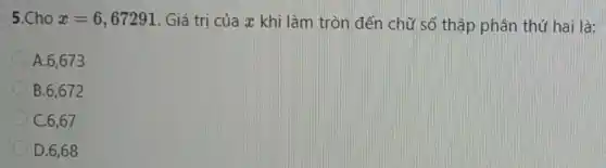 5.Cho x=6,67291 . Giá trị của x khi làm tròn đến chữ số thập phân thứ hai là:
A.6,673
B.6,672
C. 6,67
D. 6,68