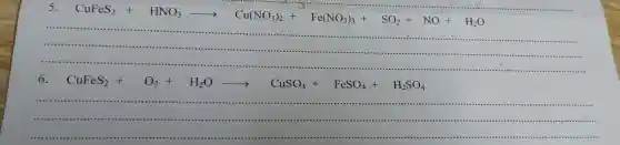 5
CuFeS_(2)+HNO_(3)arrow Cu(NO_(3))_(2)+Fe(NO_(3))_(3)+SO_(2)+NO+H_(2)O
......................................................................
........
......................................................................
..........................
6.
CuFeS_(2)+O_(2)+H_(2)Oarrow CuSO_(4)+FeSO_(4)+H_(2)SO_(4)
__
....................................................................................................................................................................