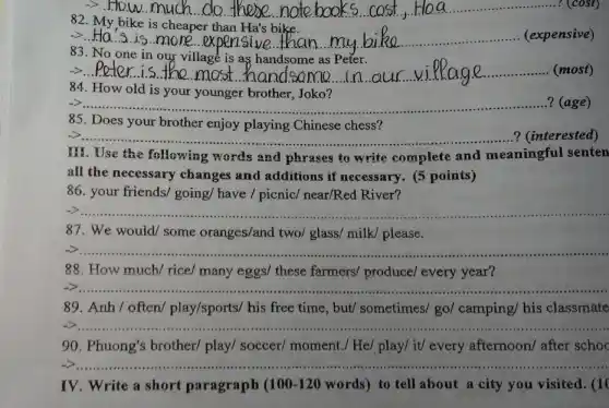__ -5.How much do there	cost, Haa ......................................................................(cost)
82.
cheaper
->.Ha.s is more expensive __
an my bike ......................................................................(expensive)
83
one in our village is
__
us viPage handsome as Peter.(most)
dsame in our vilkage
84. How old is your younger brother Joko?
__ ...............................?(age)
85. Does your brother enjoy playing Chinese chess?
__ .............?(interested)
III. Use the following words and phrases to write complete and meaningful ful senten
all the necessary changes and additions if necessary. (5 points)
86. your friends/ going/have / picnic/ near/Red River?
__
87. We would/some oranges/and two/ glass/milk/ please.
__ ...................................................................... ................
88. How much/ rice/many eggs/ these farmers/ produce/ every year?
__
89. Anh/often/play/sports/ his free time, but/ sometimes/go/ camping/ his classmate
__
90. Phuong's brother/play/ soccer/ moment./ He/ play/ it/ every afternoon/ after schoo
__
IV. Write a short paragraph (100-120 words) to tell about a city you visited . (10