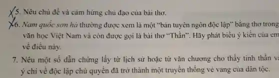 ×5.Nêu chủ đề và cả m hứng chủ đạo của bài tho.
x6 . Nam quốc e sơn hà thường ; được xem là một . s b n tuy lên ngôn độc : lập ' bằng ; thơ trong
vǎn học Việ t Nam và cò n được gọi là bài tho ,"Thần'. Hãy v phát biế ¿u ý kiế n của em
về điề l này.
7. Nê ¿u một số dẫn chứng lấy từ lich sử hoǎc từ vǎn chưo ng ch ) thấy tinh thần v:
ý chí về độc lập chủ qu:yền đ ã trở th ành mô t tru vền thống vẻ vang của dân tộc.