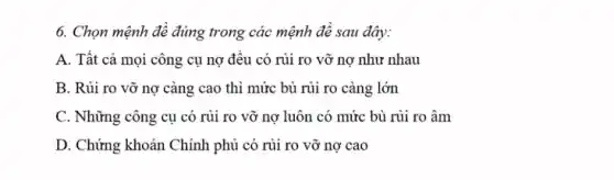 6. Chọn mệnh đề đúng trong các mệnh đê sau đây:
A. Tất cả mọi công cụ nợ đều có rủi ro vỡ nợ như nhau
B. Rủi ro vỡ nợ càng cao thì mức bù rủi ro càng lớn
C. Những công cụ có rủi ro vỡ nợ luôn có mức bù rủi ro âm
D. Chứng khoán Chính phủ có rủi ro vỡ nợ cao