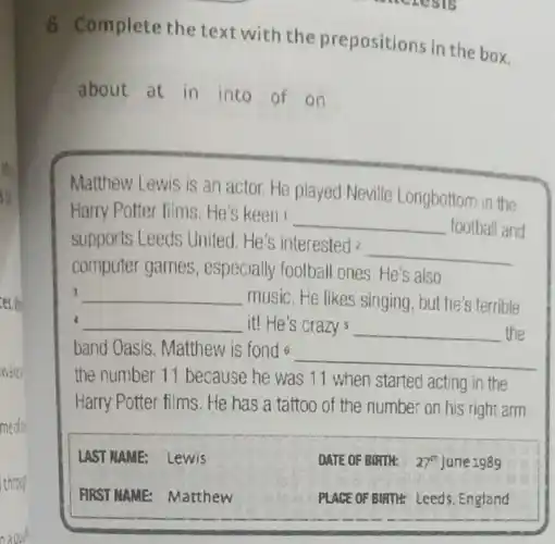 6 Complete the text with the prepositions in the box. about at in into of on
Matthew Lewis is an actor. He played Neville Longbottom in the Harry Potter films. He's keen ' football and supports Leeds United. He's interested ? computer games, especially football ones. He's also music. He likes singing, but he's terrible it! He's crazy s the band Oasis. Matthew is fond 6 the number 11 because he was 11 when started acting in the Harry Potter films. He has a tattoo of the number on his right arm.
LAST NAME: Lewis
DATE OF BIRTH: 27^ (th ) June 1989