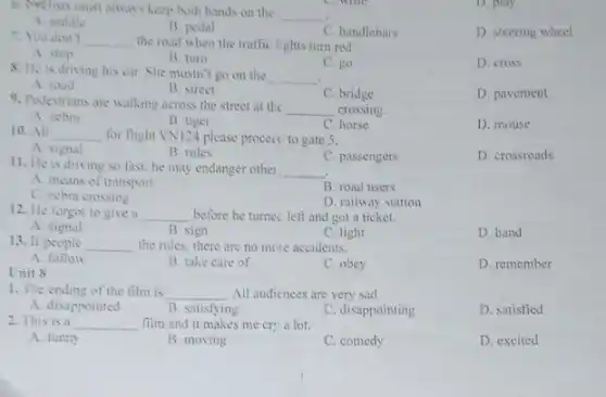 6. Crelists must alway keep both hands on the
__
A. saddle
B. pedal
C. handlebars
D. steering wheel
D. play
7. You don't __ the road when the traffic lights turn red.
A. stop
B. turn
C. go
D. cross
8. He is driving his car. She mustn'go on the
__
A. road
B. street
C. bridge
D. pavement
9. Pedestrians are walking across the street at the
__ crossing.
A. zebra
B. tiger
C. horse
D. mouse
10. All __ for flight VN124 please procecc to gate 5.
A. signal
B. rules
C. passengers
D. crossroads
11. He is driving so fast: he may endanger other __
A. means of transport
B. road users
C. zebra crossing
D. railway station
12. He forgot to give a __ before he turnec left and get a ticket.
A. signal
B. sign
C. light
D. hand
13. If people __ the rules, there are no more accidents.
A follow
B. take care of
C. obey
D. remember
Unit 8
1. The ending of the film is __ .All audicnces are very sad.
A. disappointed
B. satisfying
C. disappointing
D. satisfied
2. This is a __ film and it makes me cr: a lot.
A. funny
B. moving
C. comedy
D. excited