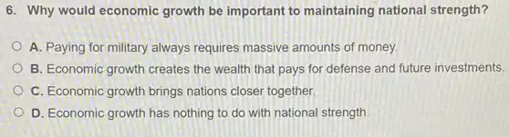 6. Why would economic growth be important to maintaining national strength?
A. Paying for military always requires massive amounts of money.
B. Economic growth creates the wealth that pays for defense and future investments.
C. Economic growth brings nations closer together.
D. Economic growth has nothing to do with national strength.