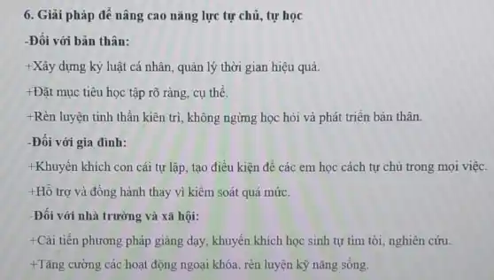 6. Giải pháp để nâng cao nǎng lực tự chủ, tự học
-Đối với bản thân:
+Xây dựng kỷ luật cá nhân, quản lý thời gian hiệu quả.
+Đặt mục tiêu học tập rõ ràng, cụ thể.
+Rèn luyện tinh thần kiên trì, không ngừng học hỏi và phát triển bản thân.
-Đối với gia đình:
+Khuyến khích con cái tự lập, tạo điều kiện đề các em học cách tự chủ trong mọi việc.
+Hỗ trợ và đồng hành thay vì kiểm soát quá mức.
-Đối với nhà trường và xã hội:
+Cài tiến phương pháp giảng dạy , khuyến khích học sinh tự tìm tòi nghiên cứu.
+ Tǎng cường các hoạt động ngoại khóa, rèn luyện kỹ nǎng sống.