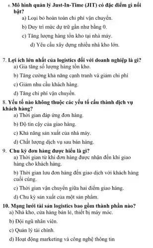 6. Mô hình quản lý Just-In-Time (JIT) có đặc điểm gì nổi
bật?
a) Loại bỏ hoàn toàn chi phí vận chuyển.
b) Duy trì mức dự trữ gần như bằng 0.
c) Tǎng lượng hàng tồn kho tại nhà máy.
d) Yêu cầu xây dựng nhiều nhà kho lớn.
7. Lợi ích lớn nhất của logistics đối với doanh nghiệp là gì?
a) Gia tǎng sô lượng hàng tồn kho.
b) Tǎng cường khả nǎng cạnh tranh và giảm chi phí
c) Giảm nhu cầu khách hàng.
d) Tǎng chi phí vận chuyển.
8. Yếu tố nào không thuộc các yếu tố cấu thành dịch vụ
khách hàng?
a) Thời gian đáp ứng đơn hàng.
b) Độ tin cậy của giao hàng.
c) Khả nǎng sản xuất của nhà máy.
d) Chất lượng dịch vụ sau bán hàng
9. Chu kỳ đơn hàng được hiểu là gì?
a) Thời gian từ khi đơn hàng được nhận đến khi giao
hàng cho khách hàng.
b) Thời gian lưu đơn hàng đến giao dịch với khách hàng
cuối cùng.
c) Thời gian vận chuyển giữa hai điểm giao hàng.
d) Chu kỳ sản xuất của một sản phẩm.
10. Mạng lưới tài sản logistics bao gồm thành phần nào?
a) Nhà kho, cửa hàng bán lẻ, thiết bị máy móc.
b) Đội ngũ nhân viên.
c) Quản lý tài chính.
d) Hoạt động marketing và công nghệ thông tin