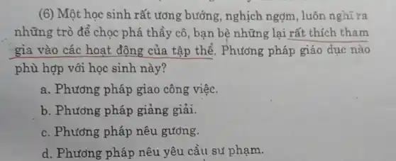 (6) Một học sinh rất ương bướng nghịch ngợm , luôn nghĩ ra
những trò để chọc phá thầy cô , bạn bè những lại rất thích tham
gia vào các hoạt động của tập thể. Phương pháp giáo dục nào
phù hợp với học sinh này?
a. Phương pháp giao công việc.
b. Phương pháp giảng giải.
c. Phương pháp nêu gương.
d. Phương pháp nêu yêu cầu sư phạm.