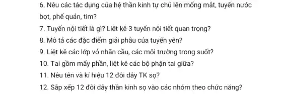 6. Nêu các tác dụng của hệ thần kinh tự chủ lên mống mắt, tuyến nước
bọt, phế quản, tim?
7. Tuyến nội tiết là gì? Liệt kê 3 tuyến nội tiết quan trọng?
8. Mô tả các đặc điểm giải phẫu của tuyến yên?
9. Liệt kê các lớp vỏ nhãn cầu các môi trường trong suốt?
10. Tai gồm mấy phần, liệt kê các bộ phận tai giữa?
11. Nêu tên và kí hiệu 12 đôi dây TK sọ?
12. Sắp xếp 12 đôi dây thần kinh sọ vào các nhóm theo chức nǎng?