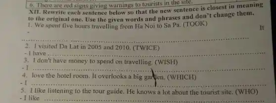 6. There are red signs giving warnings to tourists in the site.
XII. Rewrite each sentence below so that the new sentence is closest in meaning
to the original one . Use the given words and phrases and don't change them.
1. We spent five hours travelling from Ha Noi to Sa Pa. (TOOK)
It
__
2. I visited Da Lat in 2005 and 2010.(TWICE)
- I __
3. I don't have money to spend on travelling . (WISH)
- I
__
4. love the hotel room. It overlooks a big garden. (WHICH)
-I ....
5. I like listening to the tour guide. He knows a lot about the tourist site (WHO)
I like __