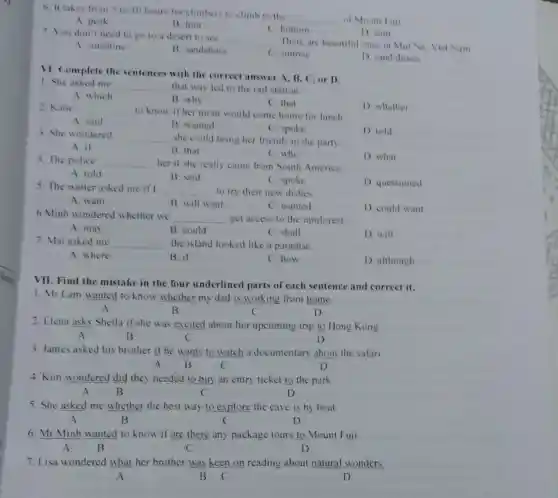6. It takes from 5 to 10 hour for climbers to climb to the
__ of Mount Fuji
A. peak
B. loot
C. bottom
D sum
7. You don't need to go to a desert to see
__
There are beautiful one:in Mui Ne, Viet Nam
A sunshine
B. sandshoes
C. sunrise
D. sand dunes
VI. Complete the sentences with the correct answer A, B.C, or D.
1. She asked me
__ that way led to the rail station
A. which
B. why
C. that
D. whether
2. Katic __ to know if her mom would come home for lunch
A. said
B. wanted
C. spoke
3. She wondered __ she could bring her friends to the party
D told
A. it
B. that
C. who
4. The police __ her if she really came from South America
D. what
A. told
B. said
C. spoke
D questioned
5. The waiter asked me if I __ to try their new dishes
A. want
B. will want
C. wanted
D. could want
6 Minh wondered whether we
__ get access to the rainforest
A. may
B. could
C. shall
D. will
7. Mai asked me __ the island looked like a paradise
A. where
B. if
C.how
D although
VII. Find the mistake in the four underlined parts of each sentence and correct it.
1. Mr Lam wanted to know whether my dad is working from home.
A	B	C	D
2. Elena asks Sheila if she was excited about her upcoming trip to Hong Kong
A	B	C	D
3. James asked his brother if he wants to watch a documentary about the safari.
A B	C	D
4. Kim wondered did they needed to buy an entry ticket to the park.
A B	C	D
5. She asked me whether the best way to explore the cave is by boat.
A	B	C	D
6. Mr Minh wanted to know if are there any package tours to Mount Fuji.
A B	C	D
7. Lisa wondered what her brother was keen on reading about natural wonders
A	B C	D