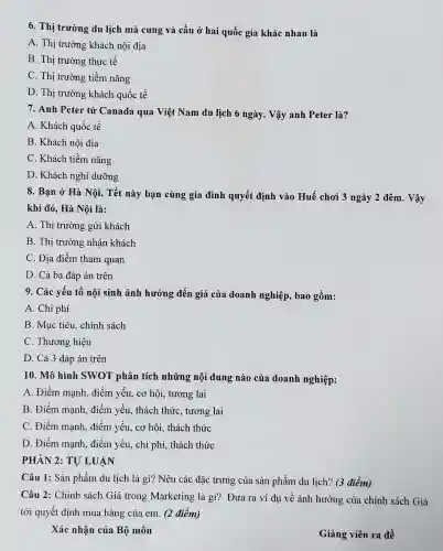 6. Th ị trường du lịch mà cung và cầu ở hai quốc gia khác nhau là
A. Thi trường khách nội địa
B. Th i trường thực tế
C. Thi trườn g tiềm nǎng
D. Thị trường khách quốc tế
7. Anh Peter từ (Canada qua Việt Nam du lịch 6 ngày . Vậy anh Peter là?
A. Khách quốc tế
B . Khách nội địa
C. Khách tiềm nǎng
D . Khách nghi dưỡng
8. Ban ở Hà Nôi.Tết này bạn cùng gia đình quyết : định vào Huế chơi 3 ngày 2 đêm.. Vậy
khi đó,Hà Nôi là:
A. Thị trường gửi khách
B. Thi trường ; nhận khách
C. Địc điểm tham quan
D. Cả ba đáp án trên
9. Các : yếu tố nội sinh ảnh hưởng đến giá của doanh nghiệp , bao gồm:
A . Chi phí
B. Muc tiêu , chính sách
C . Thương hiêu
D. Cả 3 đáp án trên
10. Mô hình SWOT phân tích những nội dung nào của doanh nghiệp:
A . Điểm manh . điểm yếu. cơ hôi , tương lai
B. Điểm manh điểm yếu,thách thức , tương lai
C. Điểm mạnh điểm yếu, cơ hội.thách thức
D. Điểm manh điểm yếu, chi phí.thách thức
PHÀN 2:TỰ LU ÁN
Câu 1: Sản phẩm du lịch là gì? Nêu các đặc trung , của sản phẩm du lịch? (3 điểm)
Câu 2: Chính sách Giá trong Marketir lg là gì?Đưa ra ví du về ảnh hưởng của chinh sách Giá
tới quyết định mua hàng của em. (2 điểm)
Xác : nhận của Bộ môn
Giảng viên ra đề