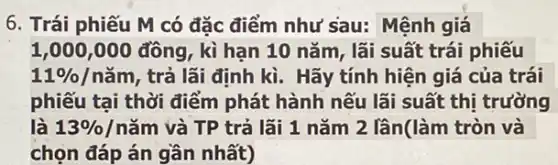 6. Trái phiếu M có đặc điểm như sau: Mệnh giá
1,000,000 đồng , kì han 10 nǎm , lãi suất trái phiếu
11% /ncheck (a)m , trả lãi định kì . Hãy tính hiện giá của trái
phiếu tại thời điểm phát hành nếu lãi suất thị trường
là 13%  /nǎm và TP trả lãi 1 nǎm 2 lân(làm tròn và
chọn đáp án gần nhất)