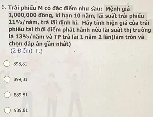 6. Trái phiếu M có đặc điểm như sau: Mệnh giá
1,000,000 đồng, kì hạn 10 nǎm, lãi suất trái phiếu
11% /ncheck (a)m , trả lãi định kì . Hãy tính hiện giá của trái
phiếu tại thời điểm phát hành nếu lãi suất thị trường
là 13% /ncheck (a)m và TP trả lãi 1 nǎm 2 lân(làm tròn và
chọn đáp án gần nhất)
(2 Điểm)
898,81
899,81
889,81
989,81