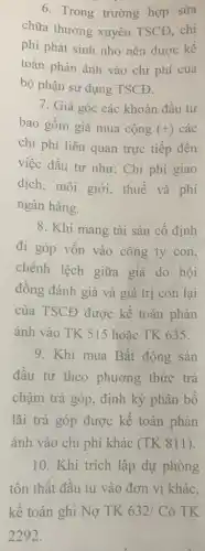 6. Trong trường hợp sửa
chữa thường xuyên TSCĐ, chi
phí phát sinh nhỏ nên được kế
toán phản ánh vào chi phí của
bộ phận sử dụng TSCĐ.
7. Giá gốc các khoản đầu tư
bao gồm giá mua cộng (+) các
chi phí liên quan trực tiếp đến
việc đầu tư như:Chi phí giao
dịch, môi giới,thuế và phí
ngân hàng.
8. Khi mang tài sản cố định
đi góp vốn vào công ty con,
chênh lệch giữa giá do hội
đồng đánh giá và giá trị còn lại
của TSCĐ được kế toán phản
ánh vào TK 515 hoǎc TK 635.
9. Khi mua Bất động sản
đầu tư theo phương thức trả
chậm trà góp, định kỳ phân bổ
lãi trả góp được kế toán phản
ánh vào chi phí khác (TK 811)
10. Khi trích lập dự phòng
tồn thất đầu tu vào đơn vị khác,