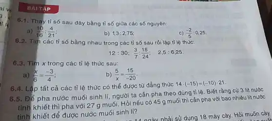 6.1 Thay tỉ số sau đây bằng tỉ số giữa các số nguyên:
a) (10)/(16):(4)/(21)
b) 1,3:2,75;
c) (-2)/(5) : 0.25 .
6.2. Tìm các tỉ số bằng nhau trong các tỉ số sau rồi lập tỉ lệ thức:
12:30;(3)/(7):(18)/(24); 2,5:6,25
6.3. Tìm x trong các tỉ lệ thức sau:
a) (x)/(6)=(-3)/(4)
b) (5)/(x)=(15)/(-20)
6.4. Lập tất cả các tỉ lệ thức có thể được từ đẳng thức
14cdot (-15)=(-10)cdot 21
6.5. Để pha nước muối sinh lí người ta cần pha theo đúng tỉ lệ . Biết rằng cứ 3 lít nước
tinh khiết thì pha với 27 g muối . Hỏi nếu có 45 g muối thì cần pha với bao nhiêu lít nước
tinh khiết để được nước muối sinh lí?