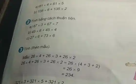 a) 61times 4+61times 5
b) 135times 6+135times 2
(2) Tinh bằng cách thuận tiện.
a) 67times 3+67times 7
b) 45times 6+45times 4
C) 27times 6+73times 6
(3) Tinh (theo mẫu).
Midu:26times 4+26times 3+26times 2 26times 4+26times 3+26times 2 =26times (4+3+2) =26times 9
=234
321times 3+321times 5+321times 2