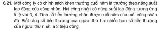 6.21. Một công ty có chính sách khen thưởng cuối nǎm là thưởng theo nǎng suất
lao động của công nhân. Hai công nhân có nǎng suất lao động tương ứng
tỉ lệ với 3;4. Tính số tiền thưởng nhận được cuối nǎm của mỗi công nhân
đó. Biết rằng số tiền thưởng của người thứ hai nhiều hơn số tiền thưởng
của người thứ nhất là 2 triệu đồng.