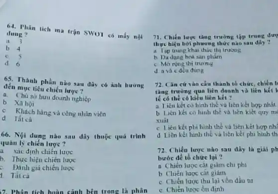 64. Phân tich ma trận SWOT có mấy nội
dung?
a. 3
b. 4
c. 5
d 6
6S. Thành phần nào sau đây có ảnh hurng
đến mục tiêu chiến lược ?
a. Chu sở buru dounh nghiệp
b Xahọi
c. Khách hàng và công nhân viên
d Tất câ
66. Nội dung nào sau đây thuộc quá trình
quân lý chiến lược ?
a xác định chiến lược
b. Thực hiện chiến luoc
c. Đánh giá chiến lược
7. Phân tích hoàn cảnh bên trong là phân
71. Chiến lược tâng trường tập trung dượ
thực hiệu bởi phương thức nào sau đây ?
a Tap trung khat thác thị trường
b. Dadang hoá san phàm
c. Morong thi truing
d a và c đều đúng
72. Cǎn cứ vào cấu thành to chức chiến li
tǎng trường qua liên doanh và liên kết
lế có thể có kiểu liên kết ?
a liên kết có hình thể và liên kết hợp nhất
b. Liên kết có hình thế và hên kiết quy m
xuâl
c Liên kết phi hình thể và liên kết hợp nh:
d Liên kết hinh thế và liên kết phi hình th
72. Chiến lược nào sau dây là giài ph
bước để tổ chức lại ?
a Chiến lược cắt giàm chi phi
b Chiên lược cǎt giảm
c Chiến lược thu lại vốn đầu tư
c. Chiến lược ổn định