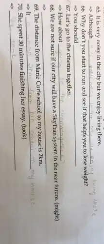 65. It is very noisy in the city but we enjoy living there.
=> Although __ oy living
66. Why don't you start to run and see if that helps you to lose weight?
>You should __
67. Let's go to the cinema together.
=> How about __
68. We are not sure if our city will have a SkyTran System in the near future. (might)
__
69. The distance from Marie Curie school to my house is 2km.
-> It
__ m
70. She spent 30 minutes finishing her essay. (took)
__