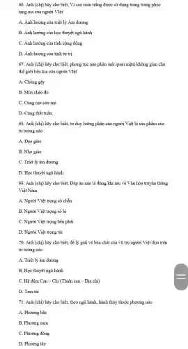 66. Anh (chi) hãy cho biết, Vì sao màu trǎng được sử dụng trong trang phục
tang ma của người VIệt
A. Ảnh hưởng của triết lý Âm dương
B. Ảnh hưởng của học thuyết ngũ hành
C. Ảnh hưởng của tính cộng động
D. Ảnh hưởng của tính tự trị
67. Anh (chị) hãy cho biết, phong tục nào phản ánh quan niệm không gian cho
thế giới bên kia của người VIệt
A. Chống gậy
B. Múa chèo đò
C. Cúng mở cửa mà
D. Cúng thất tuần
68. Anh (chị) hãy cho biết, tư duy lưỡng phân của người Việt là sản phẩm của
tư tưởng nào
A. Đạo giáo
B. Nho giáo
C. Triết lý âm dương
D. Học thuyết ngũ hành
69. Anh (chị) hãy cho biết, Đáp án nào là đúng khi nói về Vǎn hóa truyền thống
Việt Nam
A. Người Việt trọng số chẵn
B. Người Việt trọng số lẻ
C. Người Việt trọng bên phải
D. Người Việt trọng tài
70. Anh (chị) hãy cho biết, để lý giải về bản chất của vũ trụ người Việt dựa trên
tư tưởng nào
A. Triết lý âm dương
B. Học thuyết ngũ hành
C. Hệ đếm Can - Chi (Thiên can - Địa chi)
D. Tam tài
71. Anh (chị) hãy cho biết, theo ngũ hành, hành thủy thuộc phương nào
A. Phương bắc
B. Phương nam
C. Phương đông
D. Phương tây