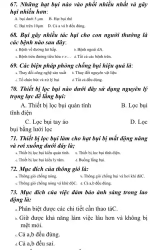 67. Những hạt bụi nào vào phổi nhiều nhất và gây
hại nhiều hơn:
A. bụi dưới 5 um B. Hạt bụi thô
C. Bụi trên 10ụm D. Cả a và b đều đúng.
68. Bụi gây nhiều tác hại cho con người thường là
các bệnh nào sau đây:
a. Bệnh về đường hô hấp.
b. Bệnh ngoài dA
C. Bệnh trên đường tiêu hóa v.v... d Tất cả các bệnh trên.
69. Các biện pháp phòng chống bụi hiệu quả là:
a. Thay đổi công nghệ sản xuất b . Thay đổi nguyên vật liệu
C. Tổ chức hút và xử lý bụi
d. Tất cả đều đúng.
70. Thiết bị lọc bụi nào dưới đây sử dụng nguyên lý
trọng lực để lắng bụi:
A. Thiết bị lọc bụi quán tính
tĩnh điện
B. Lọc bụi
C. Lọc bụi tay áo
D. Lọc
bui bằng lưới lọc
71. Thiết bị lọc bụi làm cho hạt bụi bị mất động nǎng
và rơi xuống dưới đáy là;
a. Thiết bị lọc bụi kiểu quán tính.b. Thiết bị lọc bụi tĩnh điện.
C. Thiết bị lọc bụi kiểu ly tâm.
d. Buồng lắng bụi.
72. Mục đích của thông gió là:
a. Thông gió chống nóng.
b. Thông gió chống bụi và hơi khí độC.
C. Thông gió chống nóng và khử độC.. d. Cả a,b đều đúng.
73. Mục đích của việc đảm bảo ánh sáng trong lao
động là:
a.Phân biệt được các chi tiết cần thao táC.
Giữ được khả nǎng làm việc lâu hơn và không bị
mệt mỏi.
C.Cả a,b đều đúng.
d.Cả a,b đều sai.