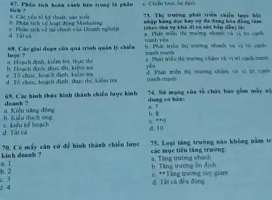 67. Phân tích hoàn cành bên trong là phân
tích?
a. Các yếu tố kỹ thuột, sán xuất
b. Phin tich ve hoạt động Marketing
C. Phân tích về tài chính của Doanh nghiep
d Tát cn
68. Các giai đoạn của quá trình quản lý chiến
lược?
a. Hoạch định, kiếm tru thực thi
b. Hoạch định, thực thi, kiém tra
C. Tổ chức hoạch định, kiếm tra
d To chức, hoạch định, thực thi, kiểm tra
69. Các hình thức hình thành chiến lược kinh
doanh?
ii Kiểu nǎng động
b. Kiểu thich ứng
C. kiểu kế hoạch
d Tất cả
70. Có mấy cǎn cứ để hình thành chiến lược
kinh doanh?
a
b. 2
C. 3
d. 4
C. Chiến lược ôn định
73. Thị trường phát triển chiến lược hội
nhập hàng dọc hay sự đn dang hóa đồng tâm
(theo thứ tự khả di có sức hấp dẫn)là:
a. Phút trién thi trường nhanh và vị tri conh
tranh yêu
b. Phát triển thị trường nhanh và vị in canh
tranh manh
C. Phát trién thị trường chậm và vị trí cạnh tranh
yếu
d. Phát triên thị trường chậm và vị trí canh
tranh manh
74. Sử mạng của tổ chức bao gồm máy nộ
dung cơ bản:
a. 1
b.8
C. 449
d. 10
75. Loại tǎng trưỡng nào không nằm tr
các mục tiêu tǎng trường:
a. Tǎng trướng nhanh
b. Tǎng trường ôn định
C. "Tǎng trường suy giảm
d. Tất cà đều đúng