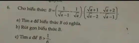 6.
Cho biểu thức:
B=((1)/(sqrt (a)-1)-(1)/(sqrt (a))):((sqrt (a)+1)/(sqrt (a)-2)-(sqrt (a)+2)/(sqrt (a)-1))
a) Tìm a để biểu thức B có nghĩa.
b) Rút gọn biếu thức B.
c) Tìm a để Bgt (1)/(6)