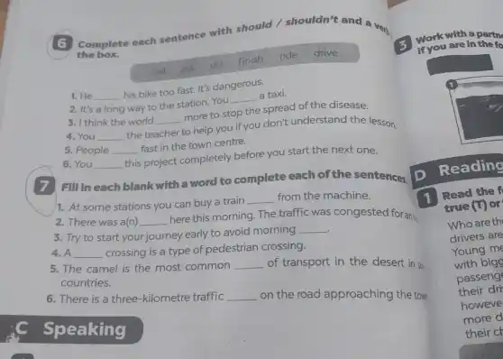 6
Complete each sentence with should / shouldn't and a
very
the box.
call ask do finish ride drive
1. He __ his bike too fast It's dangerous.
2. It's a long way to the station You __ a taxi.
3. I think the world
__ more to stop the spread of the disease.
4. You __ the te teacher
to help you if you don't understand the lesson.
5. People __ fast in the town centre.
6. You __
this project completely before you start the next one.
Fill in each blank with a word to complete each of the sentences
D
1. At some stations you can buy a train
__ from the machine.
2. There was a(n) __
here this morning. The traffic was congested for ant
3. Try to start your journey early to avoid morning
__
4.A __
crossing is a type of pedestrian crossing.
5. The camel is the most common
__
of transport in the desert in so
countries.
6. There is a three-kilometre traffic
__
on the road approaching the tow
Work with a partn
if you are in the fo