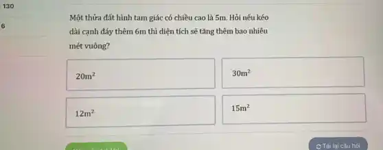 6
Một thửa đất hình tam giác có chiều cao là 5m. Hỏi nếu kéo
dài cạnh đáy thêm 6m thì diện tích sẽ tǎng thêm bao nhiêu
mét vuông?
20m^2
12m^2
30m^2
15m^2