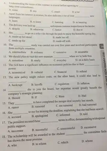 6.Understanding the terms of the contract is crucial before agreeing to
__ long term commitment.
A. some
B. any
C. much
D. a lot
7. Apart from his interest in science, he also dedicates a lot of time
__ new
languages.
A. learn
B. to learn
C. learning
D. to learning
8. The delivery was held up __ unforeseen customs inspections at the border.
A. despite
B. otherwise
C. hence
D. due to
9.She __ to go on a trike ride through the park to enjoy the beautiful spring day.
A. made up her mind
B. made her off
C. made up for
D. made off with
10. The __ study was carried out over five years and involved participants
from multiple countries.
A. intermediate
B. embassy
C. extensive
D. miserable
11. We should plan to visit the new museum __ when we're both free.
A. sometime
B. rarely
C. everyday disappointed
D. on a daily basis
12. The rich have a significant influence on economic policies due to their __
power.
A. economical
B. cultural
C. financial
D. refusal
13. The new policy might reduce costs; on the other hand, it could also lead to
__
A. bankrupt
B. layoffs
C. regulation
D. inflation
14. __
she to join the board, her expertise would greatly benefit the
company's strategic planning.
A. Should
B. If
C. Were
D. Had
15. They __
to have completed the merger deal secretly last month.
D. had rumored
A. rumor
B. rumored
C. are rumored
16. She __
to me for missing the deadline, explaining that she had been unwell.
A. accused
B. apologized
C. informed
D. told
17. The president secured three
__
terms in office , demonstrating widespread
public support.
B. successful
C. unsuccessful
D. successive
A. successor
18. The scholarship will be awarded to the student
__
the committee feels
has shown the most promise.
A. who
B. to whom
C. which
D. whose