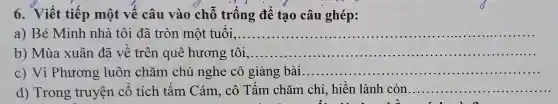 6.Viết tiế mộ t vế câu I vào chỗ trị ống để tạo câu ghép:
a) B Mink n nhà tôi đã tròn một tuổi,...................................................................... __
b) M ùa xuân đã về trên quê hư ơng tôi,.. __
c)Vi PI lương luôn chǎm chú nghe cô giả ng bài...... __ .......
d) Tror lg truyện cổ tích tấm cảm . cô Tấm chǎm chỉ , hiền lành còn __