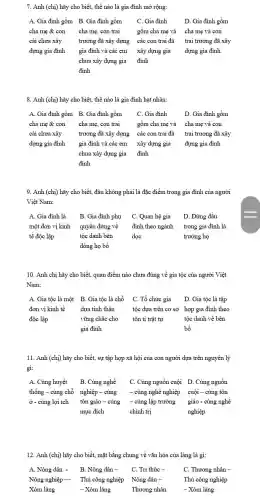 7. Anh (chị) hãy cho biết, thế nào là gia đình mở rộng:
A. Gia đình gồm B. Gia đình gồm C. Gia đình	D. Gia đình gồm
cha mẹ & con cha mẹ, con trai	gôm cha mẹ và cha mẹ và con
cái chưa xây trưởng đã xây dựng các con trai đã trai trưởng đã xây
dựng gia đình gia đình và các em xây dựng gia dựng gia đình
chưa xây dựng gia đỉnh
đình
8. Anh (chị) hãy cho biết, thế nào là gia đình hạt nhân:
A. Gia đình gồm B. Gia đình gồm C. Gia đình	D. Gia đỉnh gồm
cha mẹ & con cha mẹ, con trai gôm cha mẹ và cha mẹ và con
cái chưa xây trưởng đã xây dựng các con trai đã trai trưởng đã xây
dựng gia đình gia đình và các em xây dựng gia dựng gia đình
chưa xây dựng gia đinh
đinh
9. Anh (chi) hãy cho biết, đâu không phải là đặc điểm trong gia đình của người
Việt Nam:
A. Gia đình là B. Gia đình phụ C. Quan hệ gia D. Đứng đầu
một đơn vị kinh quyền đứng về đình theo ngành trong gia đình là
tế độc lập	tộc danh bên	dọc	trưởng họ
dòng họ bố
10. Anh chị hãy cho biết, quan điểm nào chưa đúng về gia tộc của người Việt
Nam:
A. Gia tộc là một B. Gia tộc là chỗ C. Tổ chức gia D. Gia tộc là tập
đơn vị kinh tế dựa tinh thần tộc dựa trên cơ sở hợp gia đình theo
độc lập	vững chǎc cho tôn ti trật tự	tộc danh về bên
gia đình	bố
11. Anh (chi) hãy cho biết, sự tập hợp xã hội của con người dựa trên nguyên lý
gì:
A. Cùng huyết B. Cùng nghề C. Cùng nguồn cuội D. Cùng nguồn
thống - cùng chỗ nghiệp - cùng - cùng nghề nghiệp cuội - cùng tôn
ở - cùng lợi ích tôn giáo - cùng - cùng lập trường giáo - cùng nghề
mục đích	chính trị	nghiệp
12. Anh (chị) hãy cho biết, mặt bằng chung về vǎn hóa của làng là gì:
A. Nông dân - B. Nông dân - C. Tri thức -	C. Thương nhân -
Nông nghiệp- Thủ công nghiệp Nông dân -
Xóm làng	- Xóm làng
Thủ công nghiệp